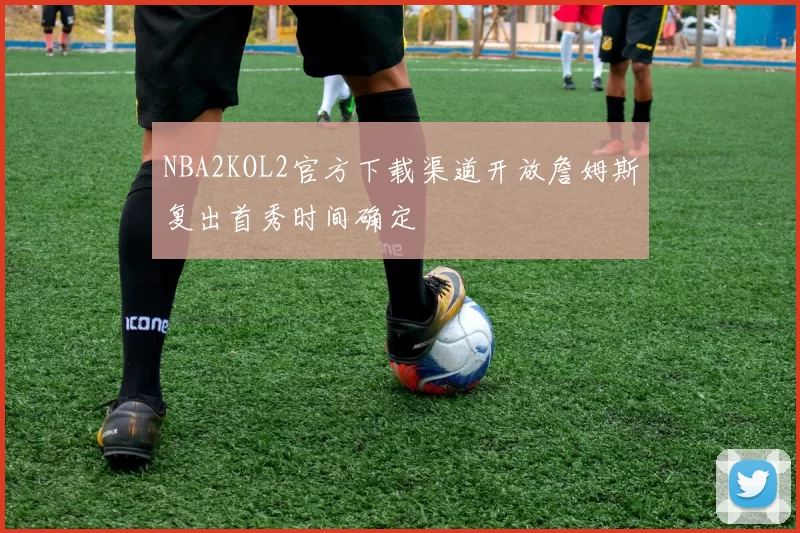 NBA2KOL2官方下载渠道开放詹姆斯复出首秀时间确定