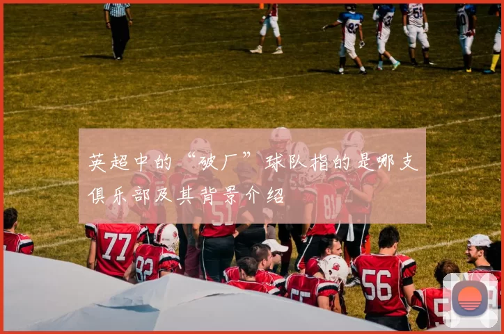 英超中的“破厂”球队指的是哪支俱乐部及其背景介绍