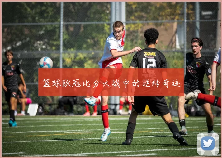 篮球欧冠比分大战中的逆转奇迹