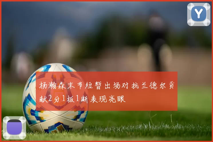 杨瀚森末节短暂出场对抗兰德尔贡献2分1板1断表现亮眼