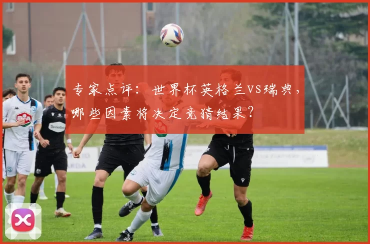 专家点评：世界杯英格兰vs瑞典，哪些因素将决定竞猜结果？