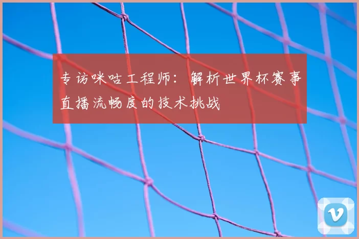 专访咪咕工程师:解析世界杯赛事直播流畅度的技术挑战