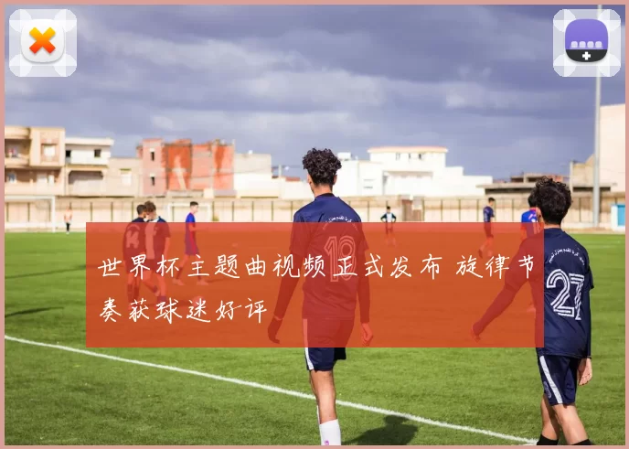 世界杯主题曲视频正式发布 旋律节奏获球迷好评