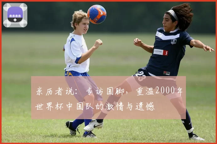 亲历者说:专访国脚,重温2000年世界杯中国队的激情与遗憾