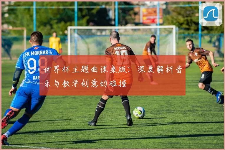 世界杯主题曲课桌版:深度解析音乐与教学创意的碰撞