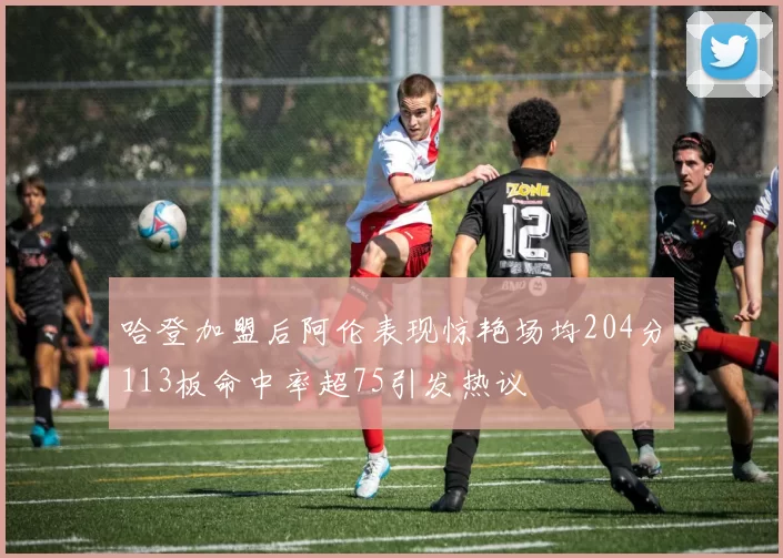 哈登加盟后阿伦表现惊艳场均204分113板命中率超75引发热议