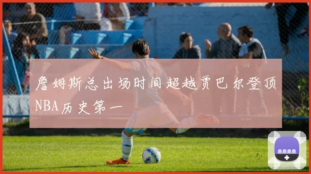 詹姆斯总出场时间超越贾巴尔登顶NBA历史第一