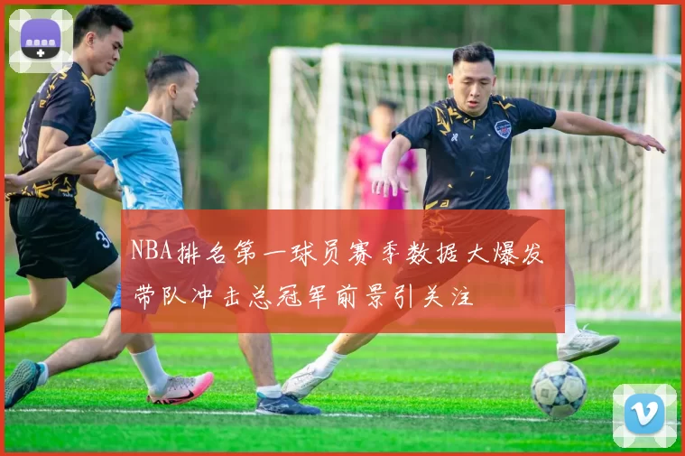 NBA排名第一球员赛季数据大爆发 带队冲击总冠军前景引关注