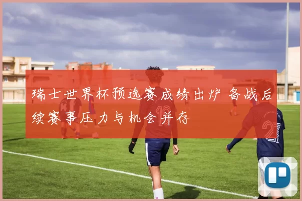 瑞士世界杯预选赛成绩出炉 备战后续赛事压力与机会并存
