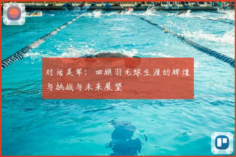 对话吴军：回顾羽毛球生涯的辉煌与挑战与未来展望