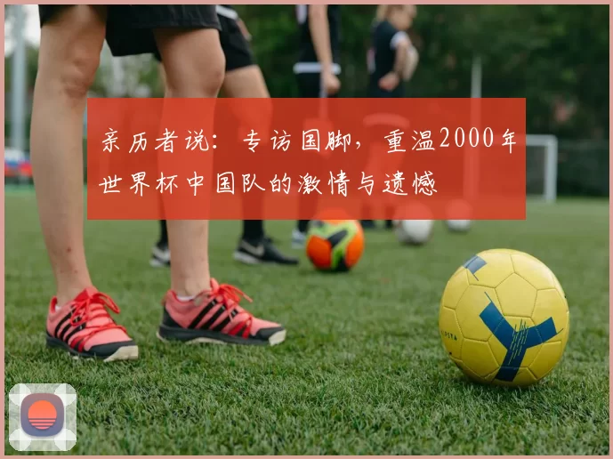 亲历者说：专访国脚，重温2000年世界杯中国队的激情与遗憾