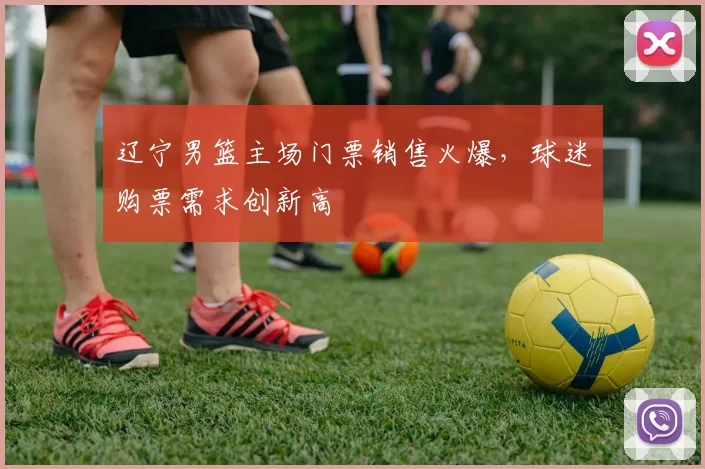 辽宁男篮主场门票销售火爆,球迷购票需求创新高
