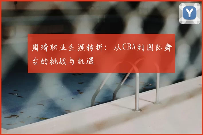周琦职业生涯转折：从CBA到国际舞台的挑战与机遇