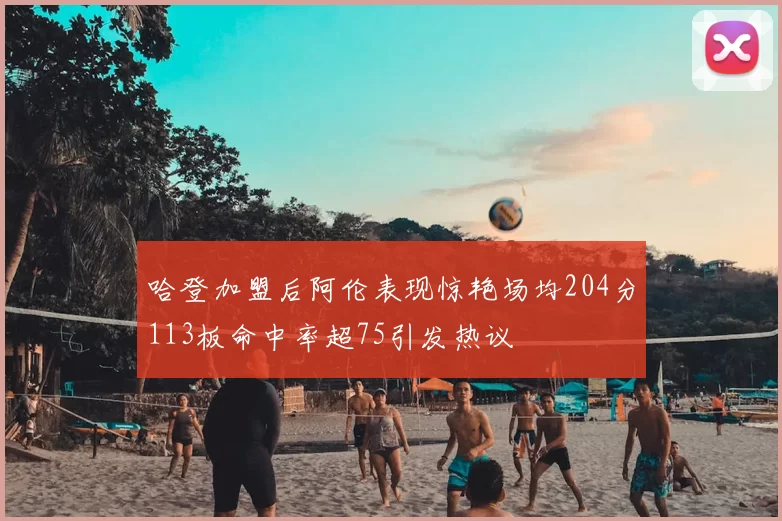 哈登加盟后阿伦表现惊艳场均204分113板命中率超75引发热议