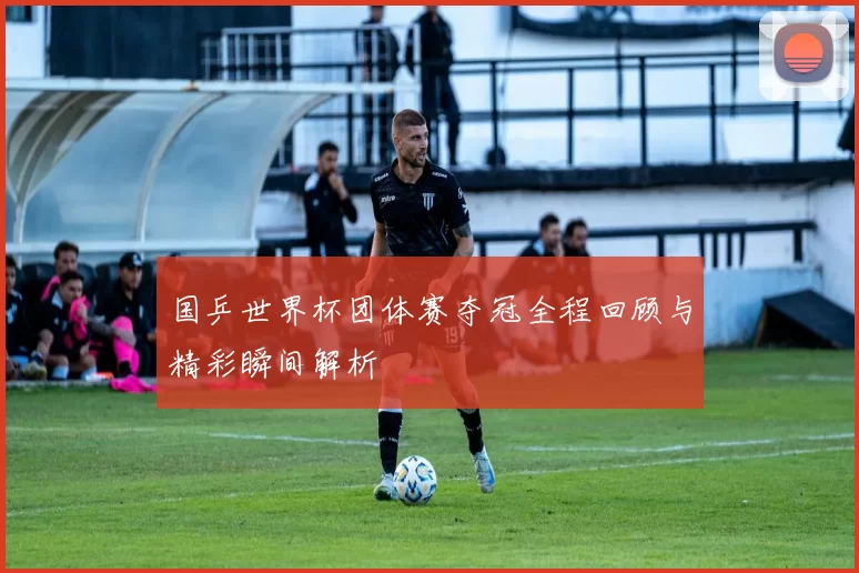 国乒世界杯团体赛夺冠全程回顾与精彩瞬间解析