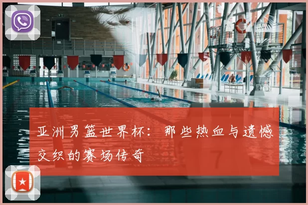 亚洲男篮世界杯:那些热血与遗憾交织的赛场传奇