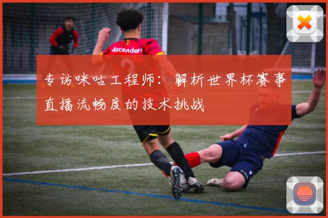 专访咪咕工程师:解析世界杯赛事直播流畅度的技术挑战