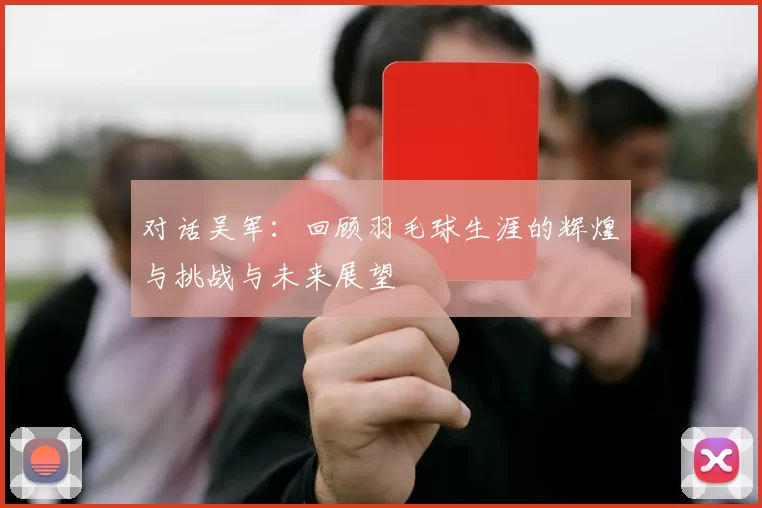 对话吴军:回顾羽毛球生涯的辉煌与挑战与未来展望