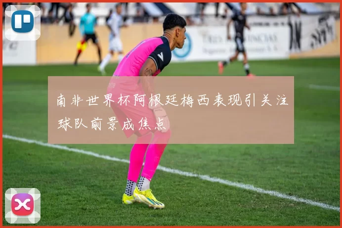 南非世界杯阿根廷梅西表现引关注 球队前景成焦点