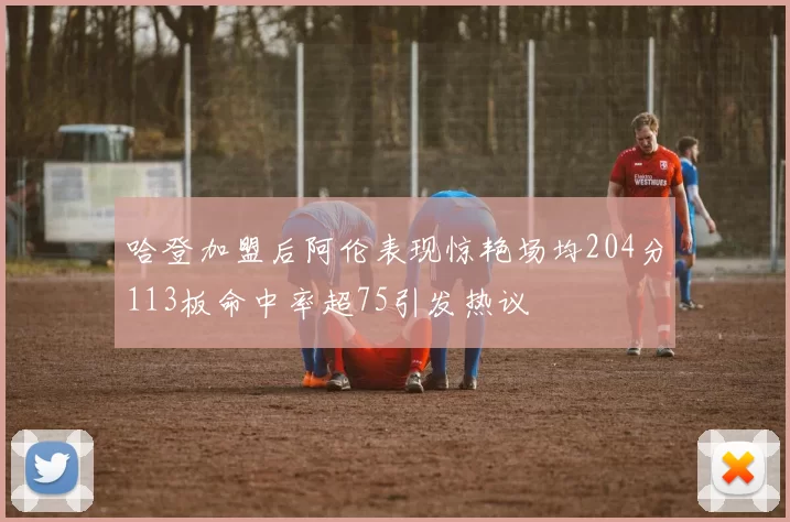 哈登加盟后阿伦表现惊艳场均204分113板命中率超75引发热议