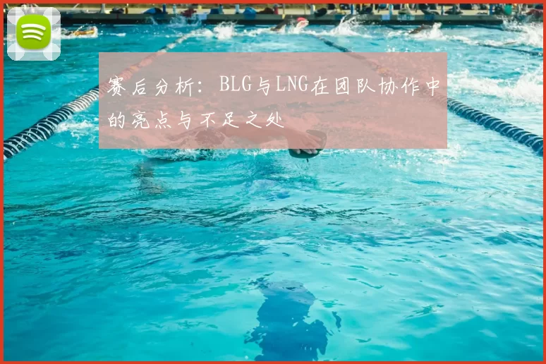 赛后分析：BLG与LNG在团队协作中的亮点与不足之处
