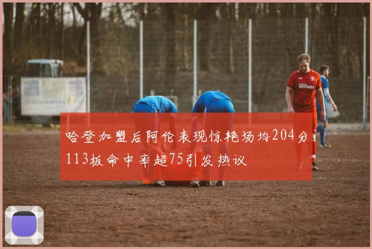 哈登加盟后阿伦表现惊艳场均204分113板命中率超75引发热议