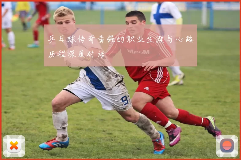 乒乓球传奇黄强的职业生涯与心路历程深度对话