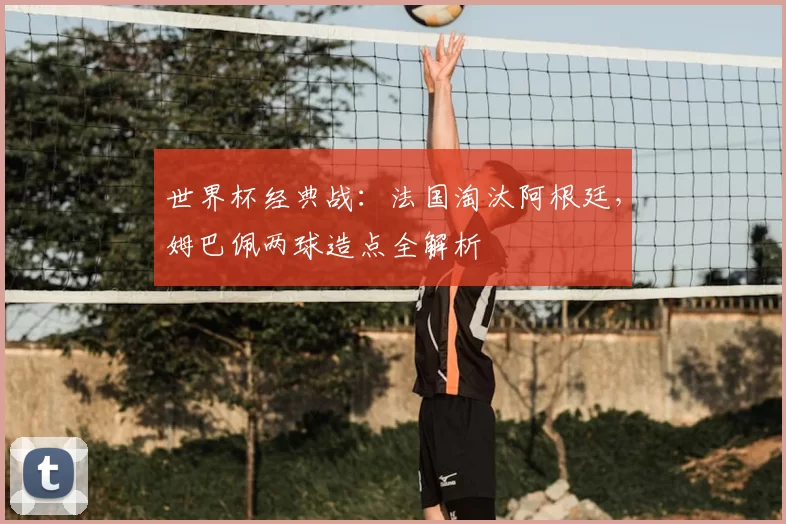 世界杯经典战:法国淘汰阿根廷,姆巴佩两球造点全解析