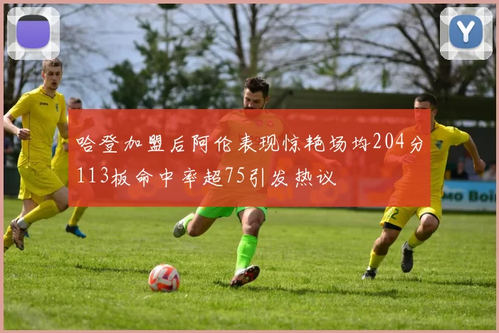 哈登加盟后阿伦表现惊艳场均204分113板命中率超75引发热议