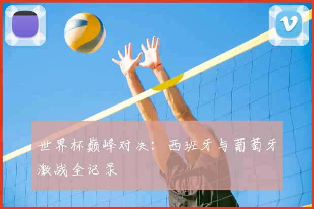 世界杯巅峰对决:西班牙与葡萄牙激战全记录