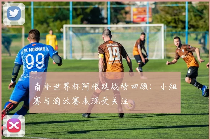 南非世界杯阿根廷战绩回顾:小组赛与淘汰赛表现受关注