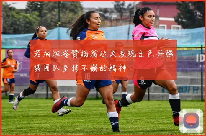 若纳坦塔赞扬翁达夫表现出色并强调团队坚持不懈的精神