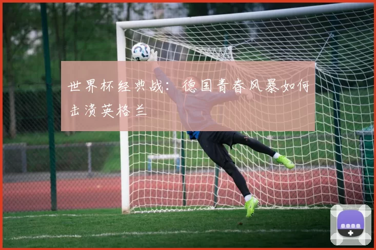 世界杯经典战:德国青春风暴如何击溃英格兰