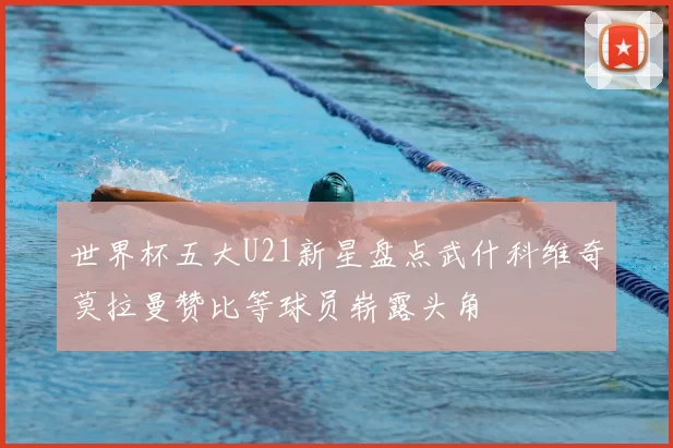世界杯五大U21新星盘点武什科维奇莫拉曼赞比等球员崭露头角