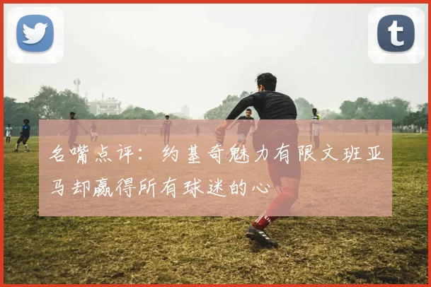 名嘴点评:约基奇魅力有限文班亚马却赢得所有球迷的心