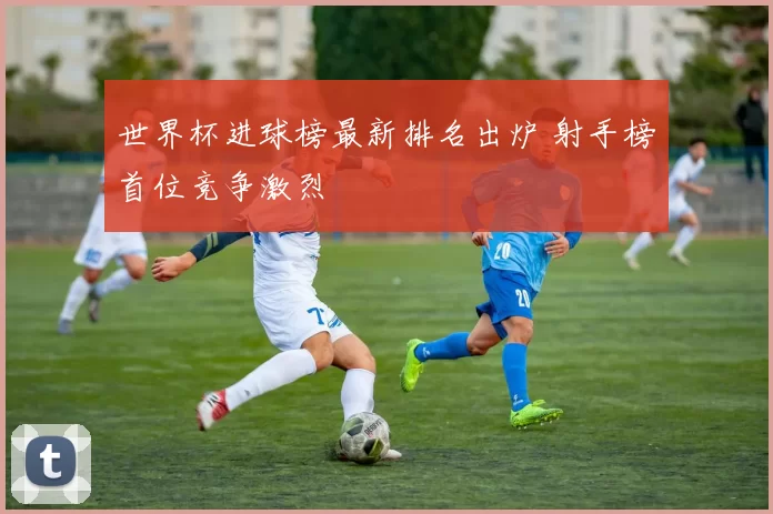世界杯进球榜最新排名出炉 射手榜首位竞争激烈