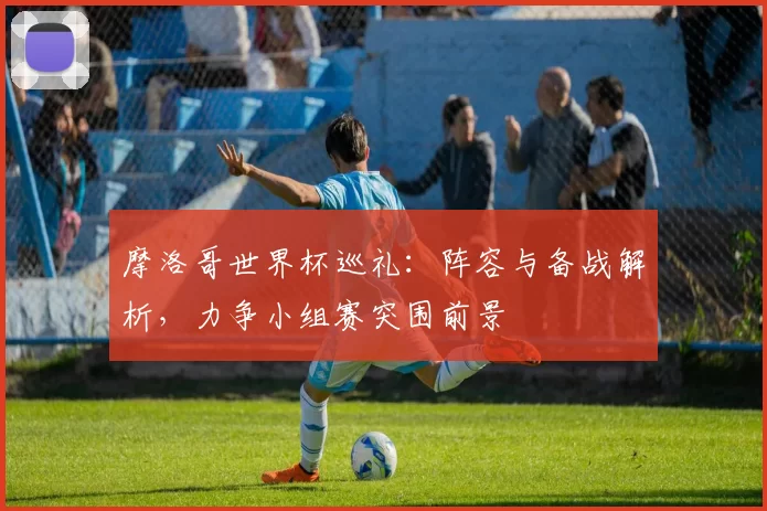 摩洛哥世界杯巡礼:阵容与备战解析,力争小组赛突围前景