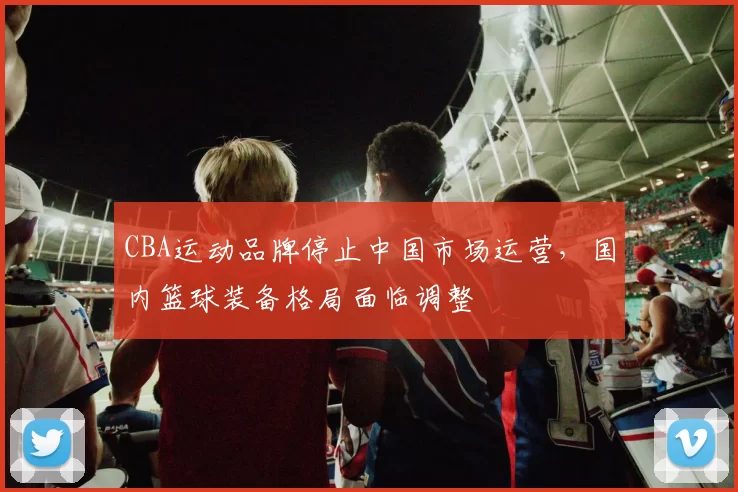 CBA运动品牌停止中国市场运营,国内篮球装备格局面临调整