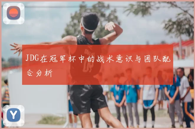 JDG在冠军杯中的战术意识与团队配合分析