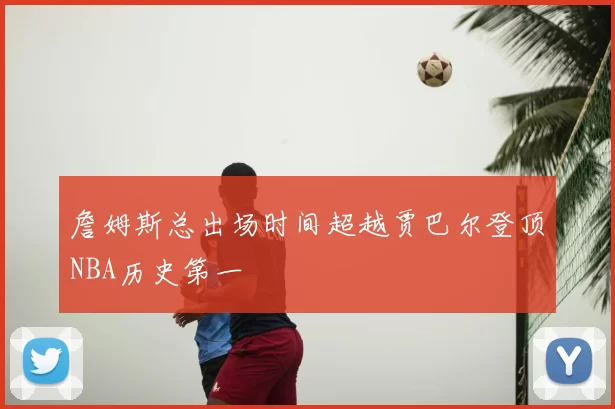 詹姆斯总出场时间超越贾巴尔登顶NBA历史第一