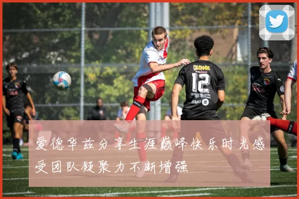 爱德华兹分享生涯巅峰快乐时光感受团队凝聚力不断增强