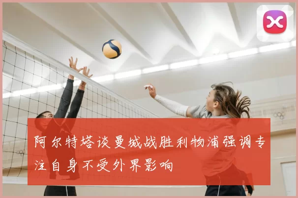 阿尔特塔谈曼城战胜利物浦强调专注自身不受外界影响