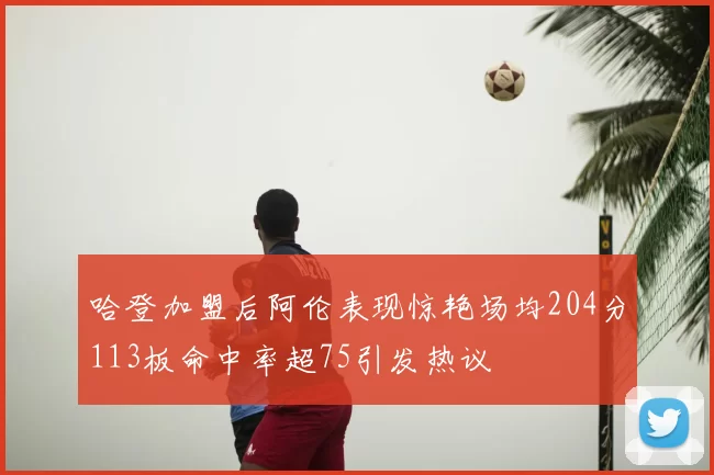 哈登加盟后阿伦表现惊艳场均204分113板命中率超75引发热议