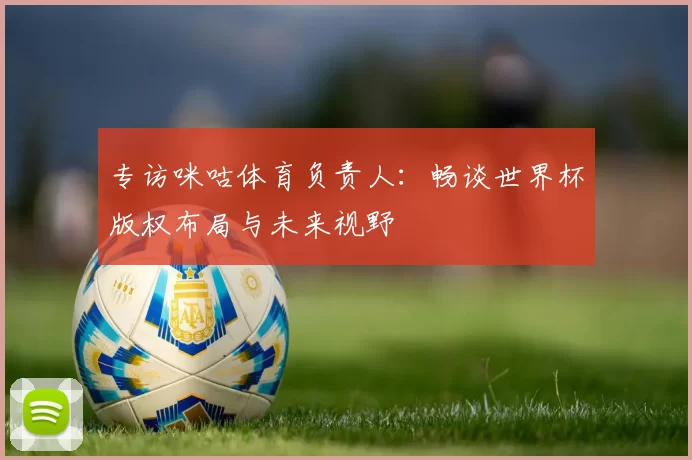 专访咪咕体育负责人:畅谈世界杯版权布局与未来视野