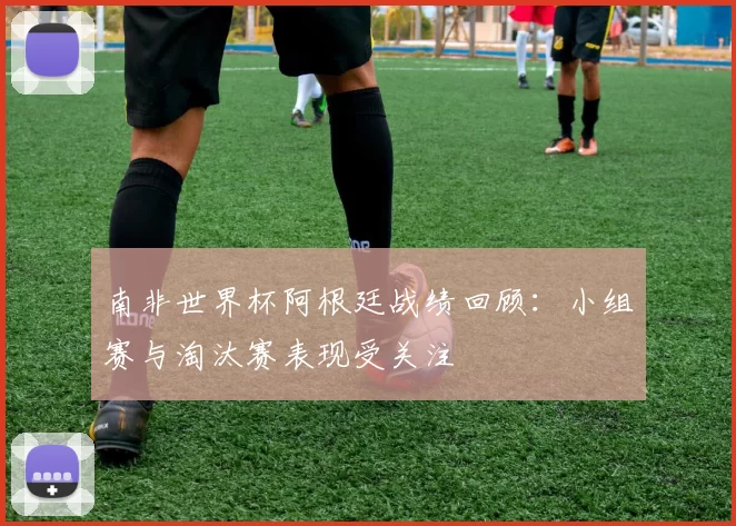 南非世界杯阿根廷战绩回顾:小组赛与淘汰赛表现受关注