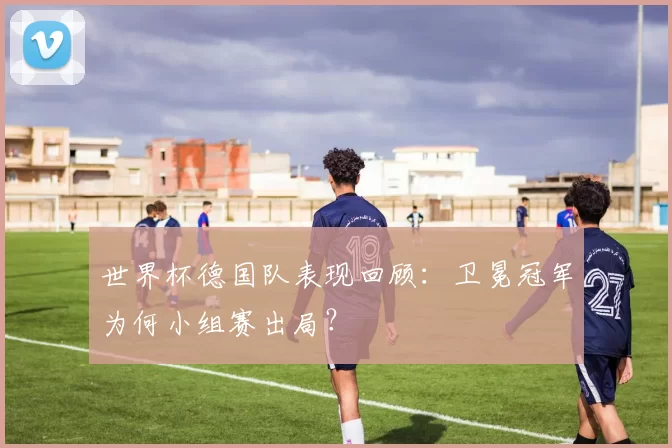 世界杯德国队表现回顾:卫冕冠军为何小组赛出局?