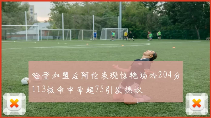 哈登加盟后阿伦表现惊艳场均204分113板命中率超75引发热议