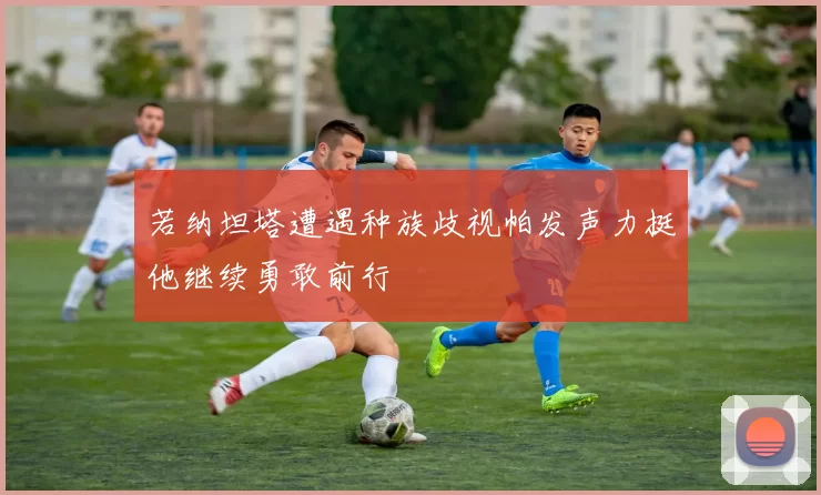 若纳坦塔遭遇种族歧视帕发声力挺他继续勇敢前行