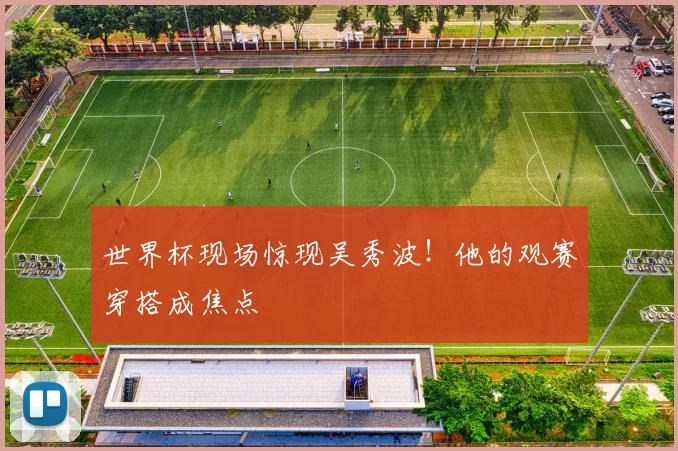 世界杯现场惊现吴秀波！他的观赛穿搭成焦点