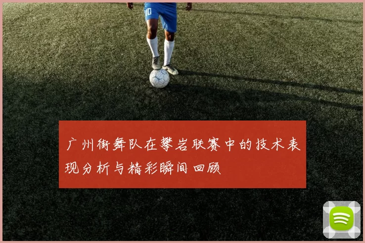 广州街舞队在攀岩联赛中的技术表现分析与精彩瞬间回顾